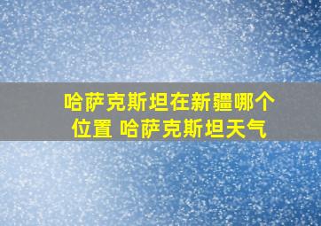 哈萨克斯坦在新疆哪个位置 哈萨克斯坦天气